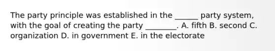 The party principle was established in the ______ party system, with the goal of creating the party ________. A. fifth B. second C. organization D. in government E. in the electorate