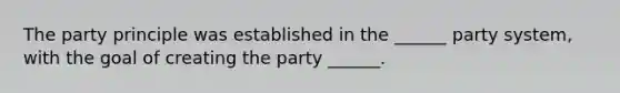 The party principle was established in the ______ party system, with the goal of creating the party ______.