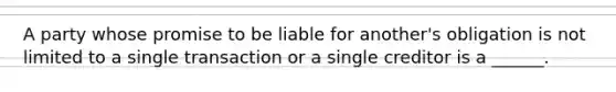 A party whose promise to be liable for another's obligation is not limited to a single transaction or a single creditor is a ______.