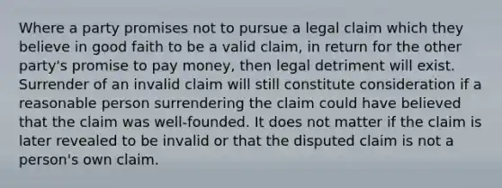 Where a party promises not to pursue a legal claim which they believe in good faith to be a valid claim, in return for the other party's promise to pay money, then legal detriment will exist. Surrender of an invalid claim will still constitute consideration if a reasonable person surrendering the claim could have believed that the claim was well-founded. It does not matter if the claim is later revealed to be invalid or that the disputed claim is not a person's own claim.