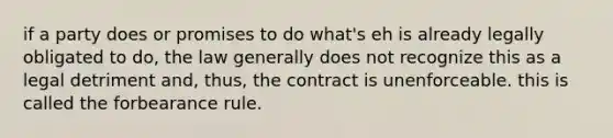 if a party does or promises to do what's eh is already legally obligated to do, the law generally does not recognize this as a legal detriment and, thus, the contract is unenforceable. this is called the forbearance rule.