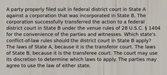 A party properly filed suit in federal district court in State A against a corporation that was incorporated in State B. The corporation successfully transferred the action to a federal district court in State B under the venue rules of 28 U.S.C. § 1404 for the convenience of the parties and witnesses. Which state's conflict-of-law rules should the district court in State B apply? The laws of State A, because it is the transferor court. The laws of State B, because it is the transferee court. The court may use its discretion to determine which laws to apply. The parties may agree to use the law of either state.