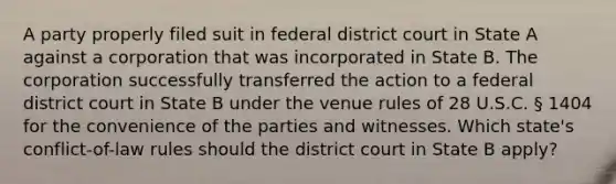 A party properly filed suit in federal district court in State A against a corporation that was incorporated in State B. The corporation successfully transferred the action to a federal district court in State B under the venue rules of 28 U.S.C. § 1404 for the convenience of the parties and witnesses. Which state's conflict-of-law rules should the district court in State B apply?