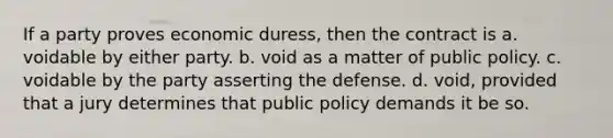 If a party proves economic duress, then the contract is a. voidable by either party. b. void as a matter of public policy. c. voidable by the party asserting the defense. d. void, provided that a jury determines that public policy demands it be so.