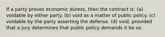 If a party proves economic duress, then the contract is: (a) voidable by either party. (b) void as a matter of public policy. (c) voidable by the party asserting the defense. (d) void, provided that a jury determines that public policy demands it be so.