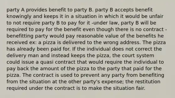 party A provides benefit to party B. party B accepts benefit knowingly and keeps it in a situation in which it would be unfair to not require party B to pay for it -under law, party B will be required to pay for the benefit even though there is no contract -benefitting party would pay reasonable value of the benefits he received ex: a pizza is delivered to the wrong address. The pizza has already been paid for. If the individual does not correct the delivery man and instead keeps the pizza, the court system could issue a quasi contract that would require the individual to pay back the amount of the pizza to the party that paid for the pizza. The contract is used to prevent any party from benefiting from the situation at the other party's expense; the restitution required under the contract is to make the situation fair.