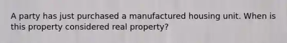 A party has just purchased a manufactured housing unit. When is this property considered real property?