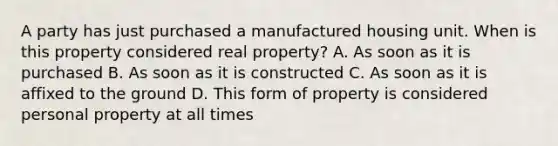 A party has just purchased a manufactured housing unit. When is this property considered real property? A. As soon as it is purchased B. As soon as it is constructed C. As soon as it is affixed to the ground D. This form of property is considered personal property at all times