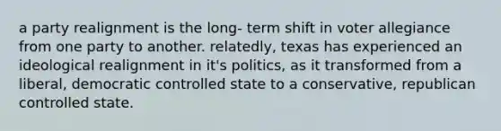 a party realignment is the long- term shift in voter allegiance from one party to another. relatedly, texas has experienced an ideological realignment in it's politics, as it transformed from a liberal, democratic controlled state to a conservative, republican controlled state.