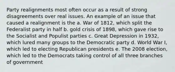 Party realignments most often occur as a result of strong disagreements over real issues. An example of an issue that caused a realignment is the a. War of 1812, which split the Federalist party in half b. gold crisis of 1898, which gave rise to the Socialist and Populist parties c. Great Depression in 1932, which lured many groups to the Democratic party d. World War I, which led to electing Republican presidents e. The 2008 election, which led to the Democrats taking control of all three branches of government