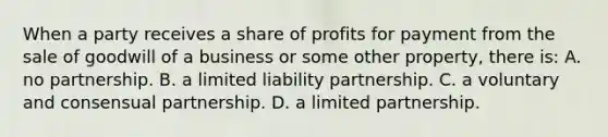 When a party receives a share of profits for payment from the sale of goodwill of a business or some other property, there is: A. no partnership. B. a limited liability partnership. C. a voluntary and consensual partnership. D. a limited partnership.