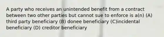 A party who receives an unintended benefit from a contract between two other parties but cannot sue to enforce is a(n) (A) third party beneficiary (B) donee beneficiary (C)incidental beneficiary (D) creditor beneficiary