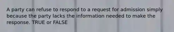 A party can refuse to respond to a request for admission simply because the party lacks the information needed to make the response. TRUE or FALSE