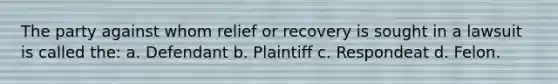 The party against whom relief or recovery is sought in a lawsuit is called the: a. Defendant b. Plaintiff c. Respondeat d. Felon.