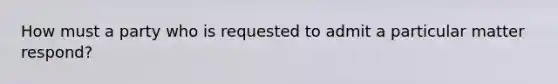 How must a party who is requested to admit a particular matter respond?