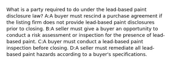 What is a party required to do under the lead-based paint disclosure law? A:A buyer must rescind a purchase agreement if the listing firm does not provide lead-based paint disclosures prior to closing. B:A seller must give a buyer an opportunity to conduct a risk assessment or inspection for the presence of lead-based paint. C:A buyer must conduct a lead-based paint inspection before closing. D:A seller must remediate all lead-based paint hazards according to a buyer's specifications.