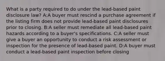 What is a party required to do under the lead-based paint disclosure law? A:A buyer must rescind a purchase agreement if the listing firm does not provide lead-based paint disclosures prior to closing. B:A seller must remediate all lead-based paint hazards according to a buyer's specifications. C:A seller must give a buyer an opportunity to conduct a risk assessment or inspection for the presence of lead-based paint. D:A buyer must conduct a lead-based paint inspection before closing