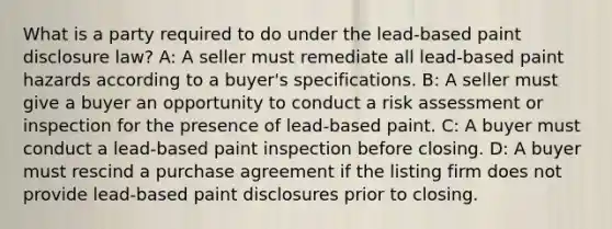 What is a party required to do under the lead-based paint disclosure law? A: A seller must remediate all lead-based paint hazards according to a buyer's specifications. B: A seller must give a buyer an opportunity to conduct a risk assessment or inspection for the presence of lead-based paint. C: A buyer must conduct a lead-based paint inspection before closing. D: A buyer must rescind a purchase agreement if the listing firm does not provide lead-based paint disclosures prior to closing.