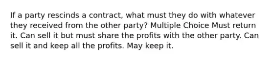 If a party rescinds a contract, what must they do with whatever they received from the other party? Multiple Choice Must return it. Can sell it but must share the profits with the other party. Can sell it and keep all the profits. May keep it.