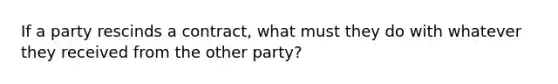 If a party rescinds a contract, what must they do with whatever they received from the other party?