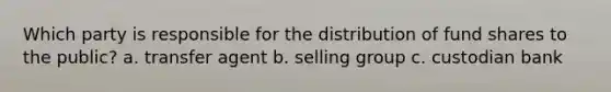 Which party is responsible for the distribution of fund shares to the public? a. transfer agent b. selling group c. custodian bank