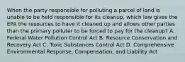 When the party responsible for polluting a parcel of land is unable to be held responsible for its cleanup, which law gives the EPA the resources to have it cleaned up and allows other parties than the primary polluter to be forced to pay for the cleanup? A. Federal Water Pollution Control Act B. Resource Conservation and Recovery Act C. Toxic Substances Control Act D. Comprehensive Environmental Response, Compensation, and Liability Act