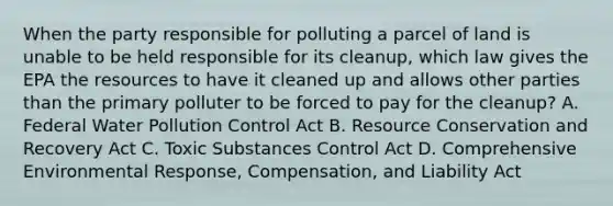 When the party responsible for polluting a parcel of land is unable to be held responsible for its cleanup, which law gives the EPA the resources to have it cleaned up and allows other parties than the primary polluter to be forced to pay for the cleanup? A. Federal Water Pollution Control Act B. Resource Conservation and Recovery Act C. Toxic Substances Control Act D. Comprehensive Environmental Response, Compensation, and Liability Act