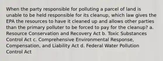 When the party responsible for polluting a parcel of land is unable to be held responsible for its cleanup, which law gives the EPA the resources to have it cleaned up and allows other parties than the primary polluter to be forced to pay for the cleanup? a. Resource Conservation and Recovery Act b. Toxic Substances Control Act c. Comprehensive Environmental Response, Compensation, and Liability Act d. Federal Water Pollution Control Act