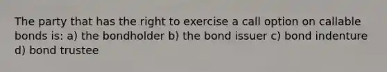 The party that has the right to exercise a call option on callable bonds is: a) the bondholder b) the bond issuer c) bond indenture d) bond trustee