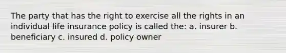 The party that has the right to exercise all the rights in an individual life insurance policy is called the: a. insurer b. beneficiary c. insured d. policy owner