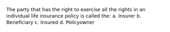 The party that has the right to exercise all the rights in an individual life insurance policy is called the: a. Insurer b. Beneficiary c. Insured d. Policyowner