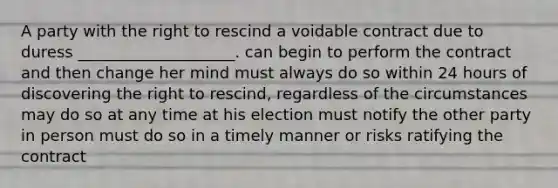 A party with the right to rescind a voidable contract due to duress ____________________. can begin to perform the contract and then change her mind must always do so within 24 hours of discovering the right to rescind, regardless of the circumstances may do so at any time at his election must notify the other party in person must do so in a timely manner or risks ratifying the contract