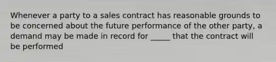 Whenever a party to a sales contract has reasonable grounds to be concerned about the future performance of the other party, a demand may be made in record for _____ that the contract will be performed