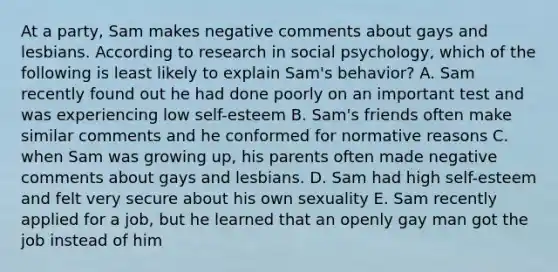 At a party, Sam makes negative comments about gays and lesbians. According to research in social psychology, which of the following is least likely to explain Sam's behavior? A. Sam recently found out he had done poorly on an important test and was experiencing low self-esteem B. Sam's friends often make similar comments and he conformed for normative reasons C. when Sam was growing up, his parents often made negative comments about gays and lesbians. D. Sam had high self-esteem and felt very secure about his own sexuality E. Sam recently applied for a job, but he learned that an openly gay man got the job instead of him