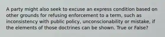 A party might also seek to excuse an express condition based on other grounds for refusing enforcement to a term, such as inconsistency with public policy, unconscionability or mistake, if the elements of those doctrines can be shown. True or False?