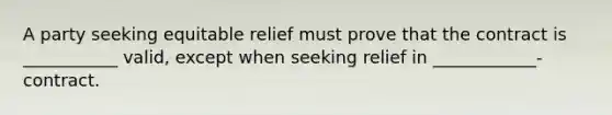 A party seeking equitable relief must prove that the contract is ___________ valid, except when seeking relief in ____________-contract.