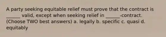 A party seeking equitable relief must prove that the contract is ______ valid, except when seeking relief in ______-contract. (Choose TWO best answers) a. legally b. specific c. quasi d. equitably