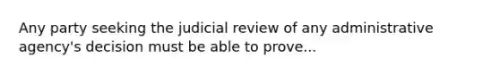 Any party seeking the judicial review of any administrative agency's decision must be able to prove...