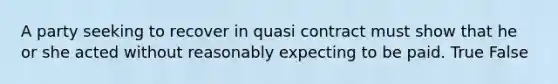 A party seeking to recover in quasi contract must show that he or she acted without reasonably expecting to be paid. True False