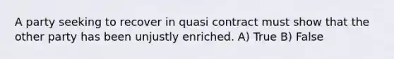 A party seeking to recover in quasi contract must show that the other party has been unjustly enriched.​ A) True B) False