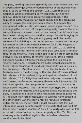 The party seeking sanctions generally must certify that she tried in good faith to get the information without court involvement; that is, to try to "meet and confer." 10.8.1 Less than a Full Response When a producing party responds, but not fully (10.7.2. above), sanctions are a two-step process. • The requesting party moves for an order compelling the producing party to answer the unanswered questions, to produce the unproduced material, etc., plus costs (includ- ing attorneys' fees) of bringing the motion. • If the producing party violates the order compelling her to answer, the court can enter "merits" sanctions (see below), along with costs and attorneys' fees for bringing the motion, are available. The producing party could be held in contempt for violating a court order (except there is no contempt for refusal to submit to a medical exam). 10.8.2 No Response If the producing party fails to respond at all (see 10.7.3., above), the court can enter "merits" sanctions plus costs (and attorneys' fees for the motion). There is no need to get an order compelling answers; you go directly to "merits" sanctions. 10.8.3 Merits Sanctions A judge is free to choose among the following as "merits" sanctions. • Establishment order (establishes facts as true) • Strike pleadings of the disobedient party (as to issues re the discovery) • Disallow evidence from the disobedient party (as to is- sues re the discovery) • Dismiss plaintiff's case (if bad faith shown) • Enter default judgment against defendant (if bad faith shown) 10.8.4 Litigation Hold When litigation is reasonably anticipated, parties must preserve discoverable information. ESI has some special rules. Suppose ESI is truly lost—it cannot be recovered or restored. (This is different from Hypo 10G, in which the ESI could be restored.) And suppose it was lost because the party in control of it failed to take reasonable steps to preserve it. The court may "order measures" to cure the harm caused to the other party. Can the court enter an "adverse inference" order; that is, tell the jury that it must presume that the lost information would be unfavorable to the party that lost the ESI? Can it enter "merits" sanctions? Only if the party who lost the ESI acted with intent to deprive the other party of the ESI. The court also may enter a default against the defendant when her conduct was in bad faith.