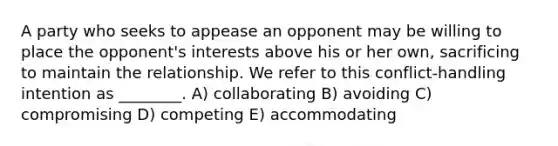 A party who seeks to appease an opponent may be willing to place the opponent's interests above his or her own, sacrificing to maintain the relationship. We refer to this conflict-handling intention as ________. A) collaborating B) avoiding C) compromising D) competing E) accommodating