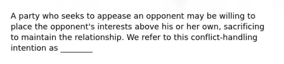 A party who seeks to appease an opponent may be willing to place the opponent's interests above his or her own, sacrificing to maintain the relationship. We refer to this conflict-handling intention as ________