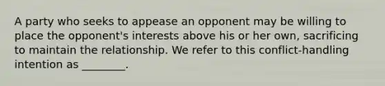 A party who seeks to appease an opponent may be willing to place the opponent's interests above his or her own, sacrificing to maintain the relationship. We refer to this conflict-handling intention as ________.