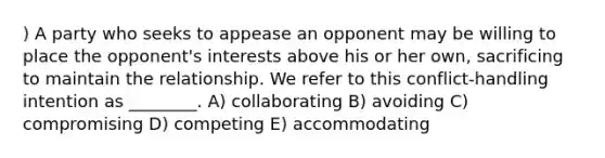 ) A party who seeks to appease an opponent may be willing to place the opponent's interests above his or her own, sacrificing to maintain the relationship. We refer to this conflict-handling intention as ________. A) collaborating B) avoiding C) compromising D) competing E) accommodating