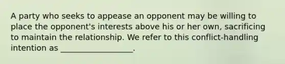 A party who seeks to appease an opponent may be willing to place the opponent's interests above his or her own, sacrificing to maintain the relationship. We refer to this conflict-handling intention as __________________.