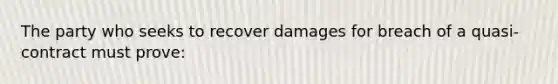 The party who seeks to recover damages for breach of a quasi-contract must prove: