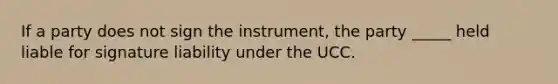 If a party does not sign the instrument, the party _____ held liable for signature liability under the UCC.