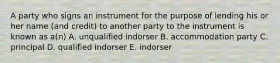 A party who signs an instrument for the purpose of lending his or her name​ (and credit) to another party to the instrument is known as​ a(n) A. unqualified indorser B. accommodation party C. principal D. qualified indorser E. indorser