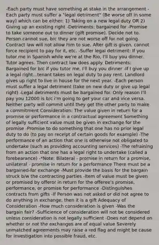 -Each party must have something at stake in the arrangement -Each party must suffer a "legal detriment" (Be worse off in some way) which can be either: 1) Taking on a new legal duty OR 2) Giving up an existing right -Detriments: bargained for -Promise to take someone out to dinner (gift promise). Decide not to. Person cannot sue, b/c they are not worse off for not going. Contract law will not allow him to sue. After gift is given, cannot force recipient to pay for it, etc. -Suffer legal detriment: If you tutor me in Spanish while we're at the Rio, I'll buy you dinner. Tutor agrees. Then contract law does apply. Detriments: Bargained for b/c if you tutor me, I'll buy you dinner -If I give up a legal right...tenant takes on legal duty to pay rent. Landlord gives up right to live in house for the next year. -Each person must suffer a legal detriment (take on new duty or give up legal right) -Legal detriments must be bargained for. Only reason I'll pay you 12000 is b/c i'm going to get your car and vice versa. Neither party will commit until they get the other party to make a commitment Consideration: The value given in return for a promise or performance in a contractual agreement Something of legally sufficient value must be given in exchange for the promise -Promise to do something that one has no prior legal duty to do (to pay on receipt of certain goods for example) -The performance of an action that one is otherwise not obligated to undertake (such as providing accounting services) -The refraining from an action that one has a legal right to undertake (called a forebearance) -*Note: Bilateral - promise in return for a promise, unilateral - promise in return for a performance There must be a bargained-for exchange -Must provide the basis for the bargain struck b/w the contracting parties -Item of value must be given or promised by offeror in return for the offeree's promise, performance, or promise for performance -Distinguishes contracts from gifts -If Person was not asked or did not agree to do anything in exchange, then it is a gift Adequacy of Consideration -How much consideration is given -Was the bargain fair? -Sufficience of consideration will not be considered unless consideration is not legally sufficient -Does not depend on whether or not the exchanges are of equal value Severely unmatched agreements may raise a red flag and might be cause for investigation into possible fraud, etc.